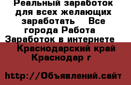 Реальный заработок для всех желающих заработать. - Все города Работа » Заработок в интернете   . Краснодарский край,Краснодар г.